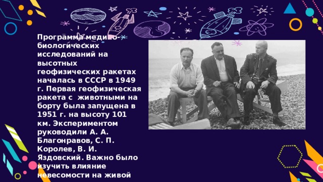 Программа медико-биологических исследований на высотных геофизических ракетах началась в СССР в 1949 г. Первая геофизическая ракета с животными на борту была запущена в 1951 г. на высоту 101 км. Экспериментом руководили А. А. Благонравов, С. П. Королев, В. И. Яздовский. Важно было изучить влияние невесомости на живой организм. 