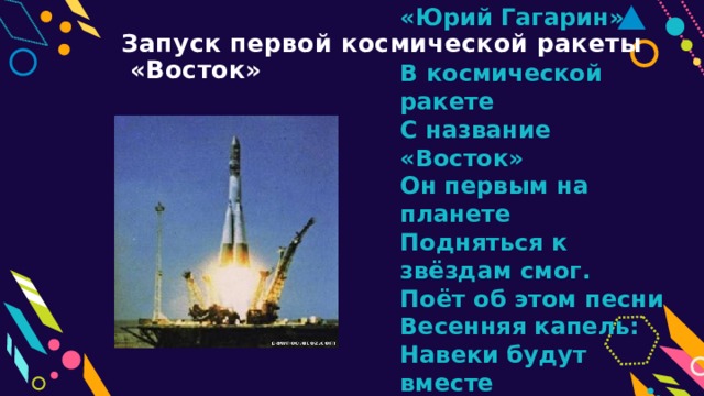 «Юрий Гагарин»   В космической ракете  С название «Восток»  Он первым на планете  Подняться к звёздам смог.  Поёт об этом песни  Весенняя капель:  Навеки будут вместе  Гагарин и апрель.   В.Степанов Запуск первой космической ракеты  «Восток» 