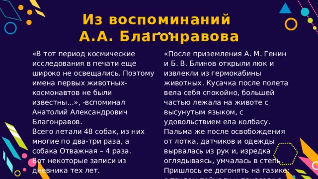 Из воспоминаний А.А. Благонравова «После приземления А. М. Генин и Б. В. Блинов открыли люк и извлекли из гермокабины животных. Кусачка после полета вела себя спокойно, большей частью лежала на животе с высунутым языком, с удовольствием ела колбасу. Пальма же после освобождения от лотка, датчиков и одежды вырвалась из рук и, изредка оглядываясь, умчалась в степь. Пришлось ее догонять на газике; с трудом поймали и привезли в лабораторию». «В тот период космические исследования в печати еще широко не освещались. Поэтому имена первых животных-космонавтов не были известны...», -вспоминал Анатолий Александрович Благонравов. Всего летали 48 собак, из них многие по два-три раза, а собака Отважная – 4 раза. Вот некоторые записи из дневника тех лет. 