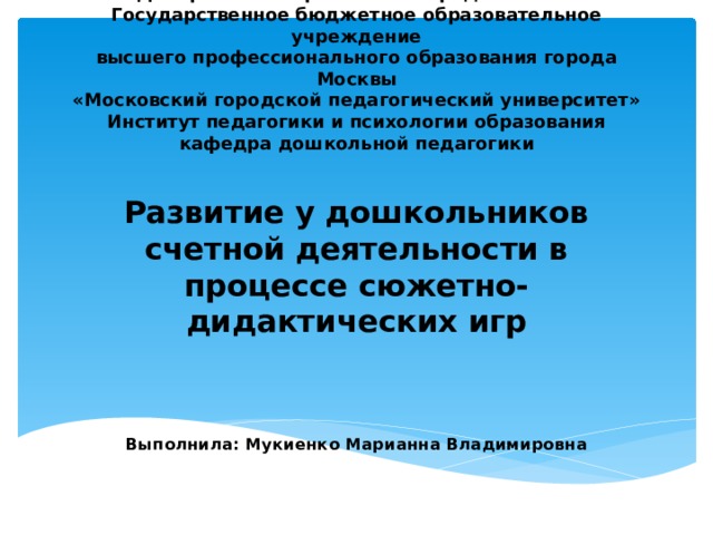 Департамент образования города Москвы  Государственное бюджетное образовательное учреждение  высшего профессионального образования города Москвы  «Московский городской педагогический университет»  Институт педагогики и психологии образования  кафедра дошкольной педагогики   Развитие у дошкольников счетной деятельности в процессе сюжетно-дидактических игр     Выполнила: Мукиенко Марианна Владимировна   