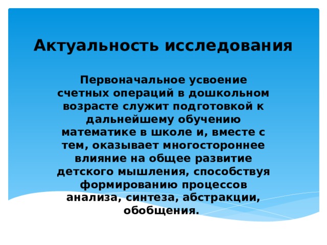 Актуальность исследования Первоначальное усвоение счетных операций в дошкольном возрасте служит подготовкой к дальнейшему обучению математике в школе и, вместе с тем, оказывает многостороннее влияние на общее развитие детского мышления, способствуя формированию процессов анализа, синтеза, абстракции, обобщения. 
