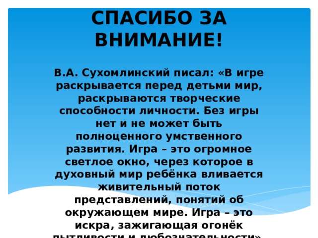 СПАСИБО ЗА ВНИМАНИЕ! В.А. Сухомлинский писал: «В игре раскрывается перед детьми мир, раскрываются творческие способности личности. Без игры нет и не может быть полноценного умственного развития. Игра – это огромное светлое окно, через которое в духовный мир ребёнка вливается живительный поток представлений, понятий об окружающем мире. Игра – это искра, зажигающая огонёк пытливости и любознательности». 