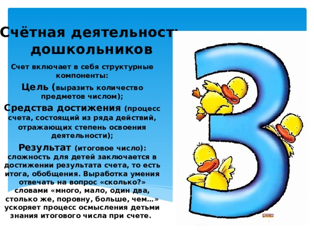 Счётная деятельность дошкольников Счет включает в себя структурные компоненты: Цель ( выразить количество предметов числом); Средства достижения (процесс счета, состоящий из ряда действий, отражающих степень освоения деятельности); Результат (итоговое число): сложность для детей заключается в достижении результата счета, то есть итога, обобщения. Выработка умения отвечать на вопрос «сколько?» словами «много, мало, один два, столько же, поровну, больше, чем…» ускоряет процесс осмысления детьми знания итогового числа при счете. 