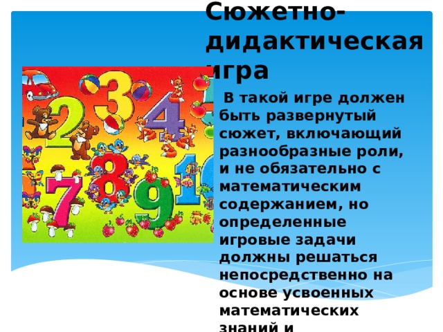 Сюжетно-дидактическая игра  В такой игре должен быть развернутый сюжет, включающий разнообразные роли, и не обязательно с математическим содержанием, но определенные игровые задачи должны решаться непосредственно на основе усвоенных математических знаний и предлагаться ребенку в виде игровых правил. 