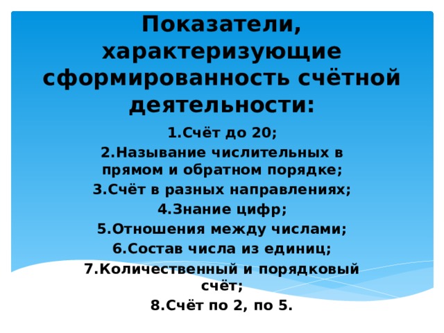 Показатели, характеризующие сформированность счётной деятельности:   1.Счёт до 20; 2.Называние числительных в прямом и обратном порядке; 3.Счёт в разных направлениях; 4.Знание цифр; 5.Отношения между числами; 6.Состав числа из единиц; 7.Количественный и порядковый счёт; 8.Счёт по 2, по 5. 