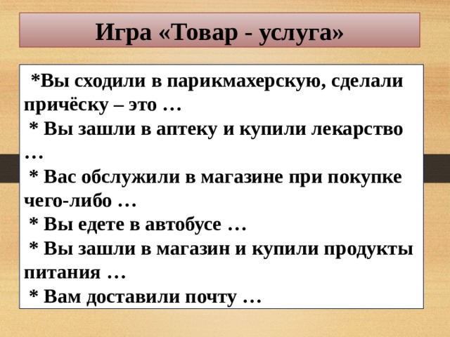 Игра «Товар - услуга»     *Вы сходили в парикмахерскую, сделали причёску – это …   * Вы зашли в аптеку и купили лекарство …   * Вас обслужили в магазине при покупке чего-либо …   * Вы едете в автобусе …   * Вы зашли в магазин и купили продукты питания …   * Вам доставили почту …  