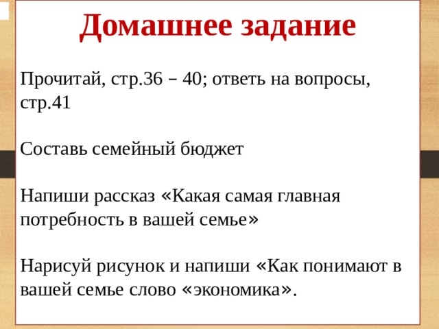 Домашнее задание Прочитай, стр.36 – 40; ответь на вопросы, стр.41 Составь семейный бюджет Напиши рассказ « Какая самая главная потребность в вашей семье » Нарисуй рисунок и напиши « Как понимают в вашей семье слово « экономика » .  