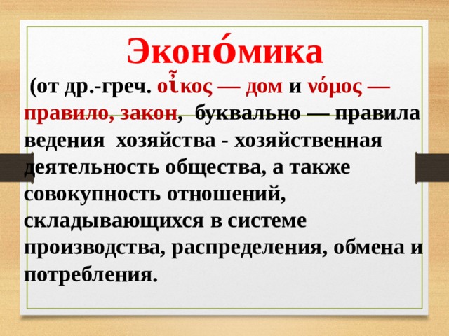 Эконо́мика  (от др.-греч. οἶκος — дом и νόμος — правило, закон , буквально — правила ведения хозяйства - хозяйственная деятельность общества, а также совокупность отношений, складывающихся в системе производства, распределения, обмена и потребления.  