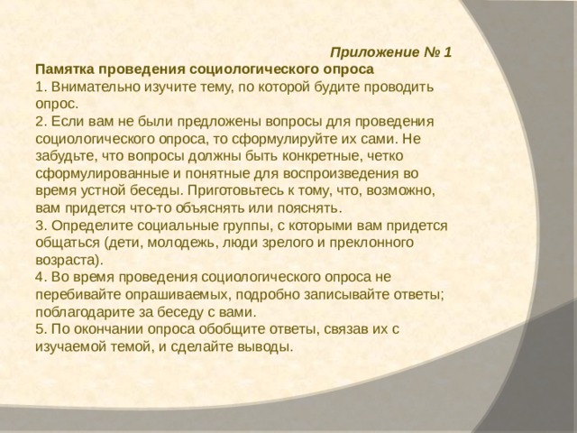  Приложение № 1 Памятка проведения социологического опроса 1. Внимательно изучите тему, по которой будите проводить опрос. 2. Если вам не были предложены вопросы для проведения социологического опроса, то сформулируйте их сами. Не забудьте, что вопросы должны быть конкретные, четко сформулированные и понятные для воспроизведения во время устной беседы. Приготовьтесь к тому, что, возможно, вам придется что-то объяснять или пояснять. 3. Определите социальные группы, с которыми вам придется общаться (дети, молодежь, люди зрелого и преклонного возраста). 4. Во время проведения социологического опроса не перебивайте опрашиваемых, подробно записывайте ответы; поблагодарите за беседу с вами. 5. По окончании опроса обобщите ответы, связав их с изучаемой темой, и сделайте выводы. 