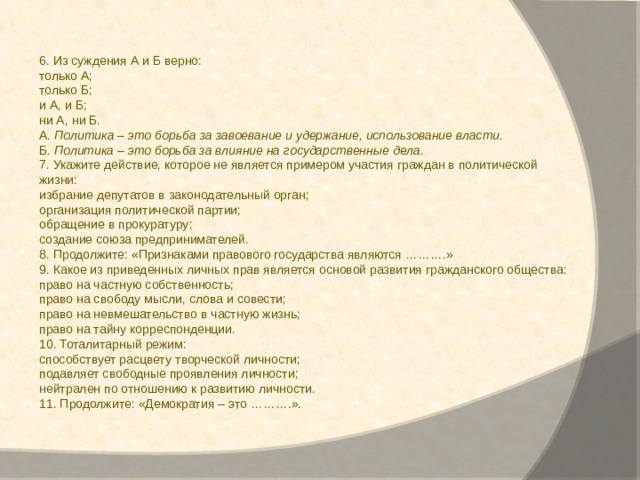 6. Из суждения А и Б верно: только А; только Б; и А, и Б; ни А, ни Б. А.  Политика – это борьба за завоевание и удержание, использование власти. Б.  Политика – это борьба за влияние на государственные дела. 7.   Укажите действие, которое не является примером участия граждан в политической жизни: избрание депутатов в законодательный орган; организация политической партии; обращение в прокуратуру; создание союза предпринимателей. 8. Продолжите: «Признаками правового государства являются ……….» 9. Какое из приведенных личных прав является основой развития гражданского общества: право на частную собственность; право на свободу мысли, слова и совести; право на невмешательство в частную жизнь; право на тайну корреспонденции. 10. Тоталитарный режим: способствует расцвету творческой личности; подавляет свободные проявления личности; нейтрален по отношению к развитию личности. 11. Продолжите: «Демократия – это ……….». 