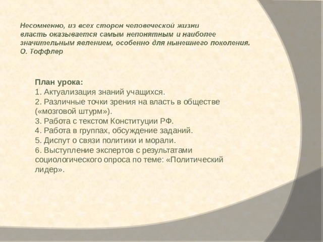 План урока: 1. Актуализация знаний учащихся. 2. Различные точки зрения на власть в обществе («мозговой штурм»). 3. Работа с текстом Конституции РФ. 4. Работа в группах, обсуждение заданий. 5. Диспут о связи политики и морали. 6. Выступление экспертов с результатами социологического опроса по теме: «Политический лидер». 