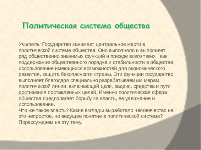   Учитель:  Государство занимает центральное место в политической системе общества. Оно выполняло и выполняет ряд общественно значимых функций и прежде всего таких , как поддержание общественного порядка и стабильности в обществе, использование имеющихся возможностей для экономического развития, защита безопасности страны. Эти функции государство выполняет благодаря специально разрабатываемым мерам, политической линии, включающей цели, задачи, средства и пути достижения поставленных целей. Именно политическая сфера общества предполагает борьбу за власть, ее удержание и использование. Что же такое власть? Какие взгляды выработало человечество на это непростое, но ведущее понятие в политической системе? Порассуждаем на эту тему. 