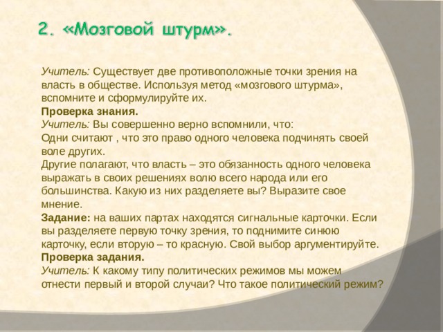   Учитель:  Существует две противоположные точки зрения на власть в обществе. Используя метод «мозгового штурма», вспомните и сформулируйте их. Проверка знания. Учитель:  Вы совершенно верно вспомнили, что: Одни считают , что это право одного человека подчинять своей воле других. Другие полагают, что власть – это обязанность одного человека выражать в своих решениях волю всего народа или его большинства. Какую из них разделяете вы? Выразите свое мнение. Задание:  на ваших партах находятся сигнальные карточки. Если вы разделяете первую точку зрения, то поднимите синюю карточку, если вторую – то красную. Свой выбор аргументируйте.  Проверка задания. Учитель:  К какому типу политических режимов мы можем отнести первый и второй случаи? Что такое политический режим? 