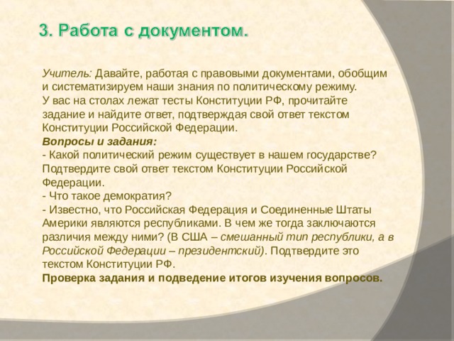 Учитель:  Давайте, работая с правовыми документами, обобщим и систематизируем наши знания по политическому режиму. У вас на столах лежат тесты Конституции РФ, прочитайте задание и найдите ответ, подтверждая свой ответ текстом Конституции Российской Федерации. Вопросы и задания: - Какой политический режим существует в нашем государстве? Подтвердите свой ответ текстом Конституции Российской Федерации. - Что такое демократия? - Известно, что Российская Федерация и Соединенные Штаты Америки являются республиками. В чем же тогда заключаются различия между ними? (В США –  смешанный тип республики, а в Российской Федерации – президентский) . Подтвердите это текстом Конституции РФ. Проверка задания и подведение итогов изучения вопросов. 