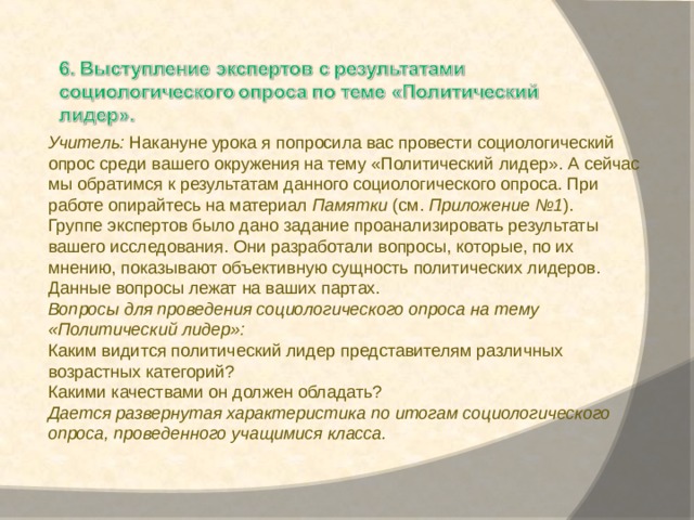 Учитель:  Накануне урока я попросила вас провести социологический опрос среди вашего окружения на тему «Политический лидер». А сейчас мы обратимся к результатам данного социологического опроса. При работе опирайтесь на материал  Памятки  (см.  Приложение №1 ). Группе экспертов было дано задание проанализировать результаты вашего исследования. Они разработали вопросы, которые, по их мнению, показывают объективную сущность политических лидеров. Данные вопросы лежат на ваших партах. Вопросы для проведения социологического опроса на тему «Политический лидер»: Каким видится политический лидер представителям различных возрастных категорий? Какими качествами он должен обладать? Дается развернутая характеристика по итогам социологического опроса, проведенного учащимися класса. 