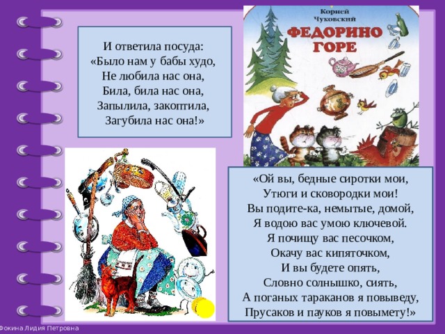 И ответила посуда: «Было нам у бабы худо, Не любила нас она, Била, била нас она, Запылила, закоптила, Загубила нас она!» «Ой вы, бедные сиротки мои,  Утюги и сковородки мои!  Вы подите-ка, немытые, домой,  Я водою вас умою ключевой.  Я почищу вас песочком,  Окачу вас кипяточком,  И вы будете опять,  Словно солнышко, сиять,  А поганых тараканов я повыведу,  Прусаков и пауков я повымету!» 