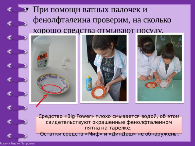 При помощи ватных палочек и фенолфталеина проверим, на сколько хорошо средства отмывают посуду. Средство «Big Power» плохо смывается водой, об этом свидетельствуют окрашенные фенолфталеином пятна на тарелке.  Остатки средств «Миф» и «ДинДаш» не обнаружены. 