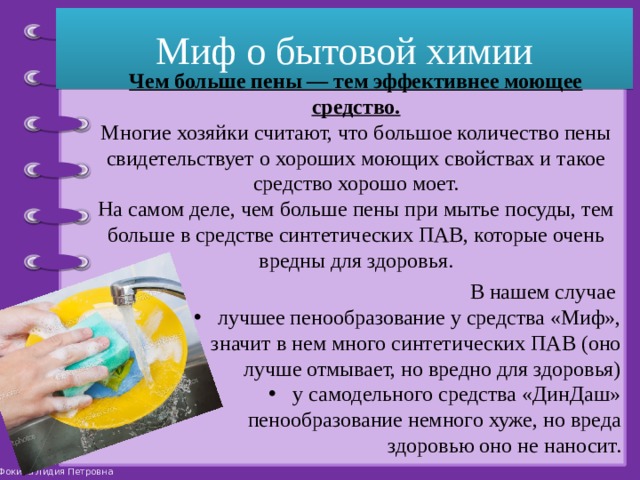 Миф о бытовой химии Чем больше пены — тем эффективнее моющее средство.  Многие хозяйки считают, что большое количество пены свидетельствует о хороших моющих свойствах и такое средство хорошо моет.  На самом деле, чем больше пены при мытье посуды, тем больше в средстве синтетических ПАВ, которые очень вредны для здоровья. В нашем случае лучшее пенообразование у средства «Миф», значит в нем много синтетических ПАВ (оно лучше отмывает, но вредно для здоровья) у самодельного средства «ДинДаш» пенообразование немного хуже, но вреда здоровью оно не наносит. 
