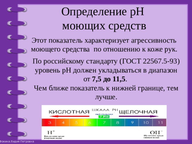 Определение pH  моющих средств Этот показатель характеризует агрессивность моющего средства по отношению к коже рук. По российскому стандарту (ГОСТ 22567.5-93) уровень pH должен укладываться в диапазон от 7,5 до 11,5 . Чем ближе показатель к нижней границе, тем лучше. 