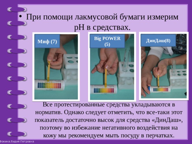 При помощи лакмусовой бумаги измерим pH в средствах. Миф (7) Big POWER (5) ДинДаш(8) Все протестированные средства укладываются в норматив. Однако следует отметить, что все-таки этот показатель достаточно высок для средства «ДинДаш», поэтому во избежание негативного воздействия на кожу мы рекомендуем мыть посуду в перчатках. 