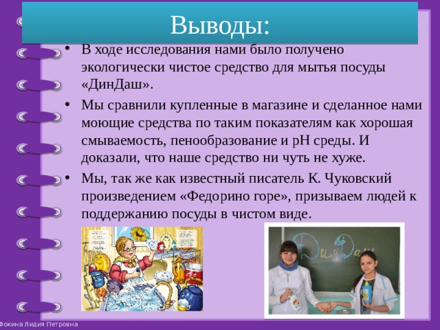 Выводы: В ходе исследования нами было получено экологически чистое средство для мытья посуды «ДинДаш». Мы сравнили купленные в магазине и сделанное нами моющие средства по таким показателям как хорошая смываемость, пенообразование и pH среды. И доказали, что наше средство ни чуть не хуже. Мы, так же как известный писатель К. Чуковский произведением «Федорино горе», призываем людей к поддержанию посуды в чистом виде. 
