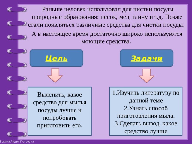  Раньше человек использовал для чистки посуды природные образования: песок, мел, глину и т.д. Позже стали появляться различные средства для чистки посуды. А в настоящее время достаточно широко используются моющие средства. Цель Задачи 1.Изучить литературу по данной теме Выяснить, какое средство для мытья посуды лучше и попробовать приготовить его. 2.Узнать способ приготовления мыла. 3.Сделать вывод, какое средство лучше 