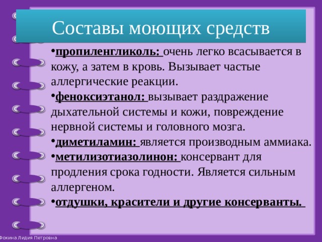 Составы моющих средств пропиленгликоль: очень легко всасывается в кожу, а затем в кровь. Вызывает частые аллергические реакции. феноксиэтанол: вызывает раздражение дыхательной системы и кожи, повреждение нервной системы и головного мозга. диметиламин: является производным аммиака. метилизотиазолинон: консервант для продления срока годности. Является сильным аллергеном. отдушки, красители и другие консерванты. 