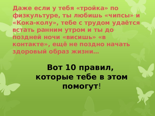  Даже если у тебя «тройка» по физкультуре, ты любишь «чипсы» и «Кока-колу», тебе с трудом удаётся встать ранним утром и ты до поздней ночи «висишь» «в контакте», ещё не поздно начать здоровый образ жизни…     Вот 10 правил,  которые тебе в этом помогут ! 