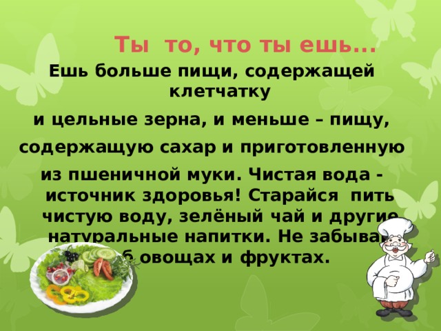 Ты то, что ты ешь... Ешь больше пищи, содержащей клетчатку и цельные зерна, и меньше – пищу, содержащую сахар и приготовленную из пшеничной муки. Чистая вода - источник здоровья! Старайся пить чистую воду, зелёный чай и другие натуральные напитки. Не забывай об овощах и фруктах. 