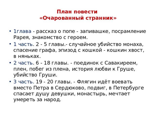 План повести  «Очарованный странник» 1глава - рассказ о попе - запивашке, посрамление Рарея, знакомство с героем. 1 часть . 2 - 5 главы.- случайное убийство монаха, спасение графа, эпизод с кошкой - кошкин хвост, в няньках. 2 часть . 6 - 18 главы. - поединок с Савакиреем, плен, побег из плена, история любви к Груше, убийство Груши. 3 часть. 19 - 20 главы. - Флягин идёт воевать вместо Петра в Сердюково, подвиг, в Петербурге спасает душу девушки, монастырь, мечтает умереть за народ. 