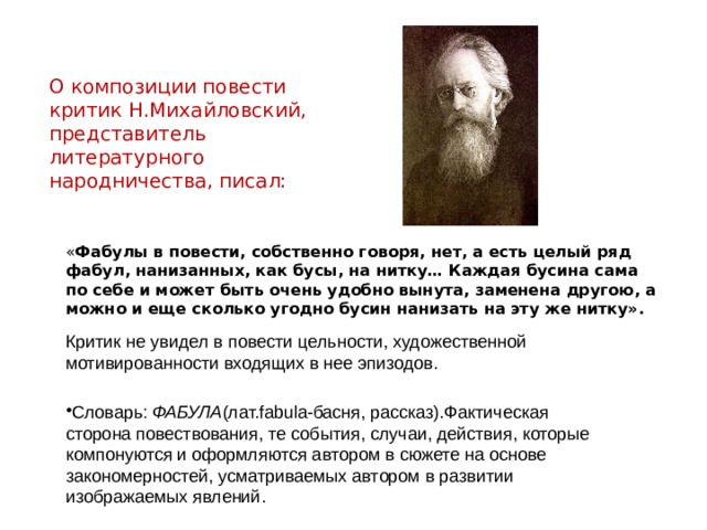 О композиции повести критик Н.Михайловский, представитель литературного народничества, писал: « Фабулы в повести, собственно говоря, нет, а есть целый ряд фабул, нанизанных, как бусы, на нитку… Каждая бусина сама по себе и может быть очень удобно вынута, заменена другою, а можно и еще сколько угодно бусин нанизать на эту же нитку». Критик не увидел в повести цельности, художественной мотивированности входящих в нее эпизодов. Словарь: ФАБУЛА (лат.fabula-басня, рассказ).Фактическая сторона повествования, те события, случаи, действия, которые компонуются и оформляются автором в сюжете на основе закономерностей, усматриваемых автором в развитии изображаемых явлений. 