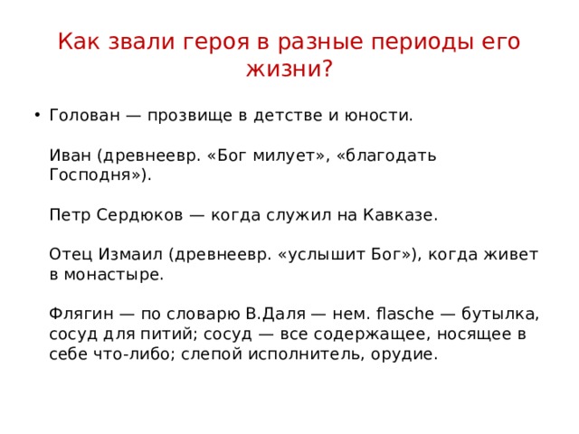 Как звали героя в разные периоды его жизни? Голован — прозвище в детстве и юности.   Иван (древнеевр. «Бог милует», «благодать Господня»).   Петр Сердюков — когда служил на Кавказе.   Отец Измаил (древнеевр. «услышит Бог»), когда живет в монастыре.   Флягин — по словарю В.Даля — нем. flasche — бутылка, сосуд для питий; сосуд — все содержащее, носящее в себе что-либо; слепой исполнитель, орудие.   