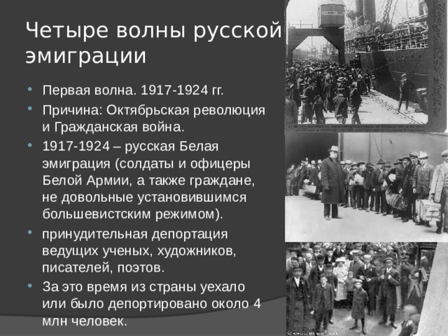 Четыре волны русской эмиграции Первая волна. 1917-1924 гг. Причина: Октябрьская революция и Гражданская война. 1917-1924 – русская Белая эмиграция (солдаты и офицеры Белой Армии, а также граждане, не довольные установившимся большевистским режимом). принудительная депортация ведущих ученых, художников, писателей, поэтов. За это время из страны уехало или было депортировано около 4 млн человек. 