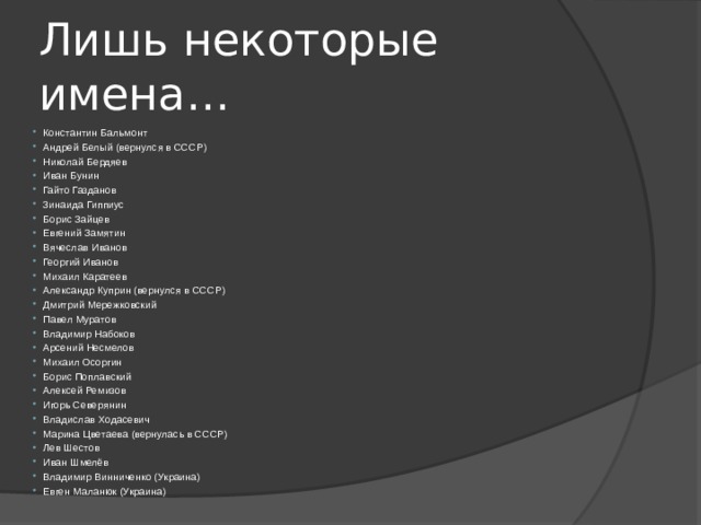 Лишь некоторые имена… Константин Бальмонт Андрей Белый (вернулся в СССР) Николай Бердяев Иван Бунин Гайто Газданов Зинаида Гиппиус Борис Зайцев Евгений Замятин Вячеслав Иванов Георгий Иванов Михаил Каратеев Александр Куприн (вернулся в СССР) Дмитрий Мережковский Павел Муратов Владимир Набоков Арсений Несмелов Михаил Осоргин Борис Поплавский Алексей Ремизов Игорь Северянин Владислав Ходасевич Марина Цветаева (вернулась в СССР) Лев Шестов Иван Шмелёв Владимир Винниченко (Украина) Евген Маланюк (Украина) 
