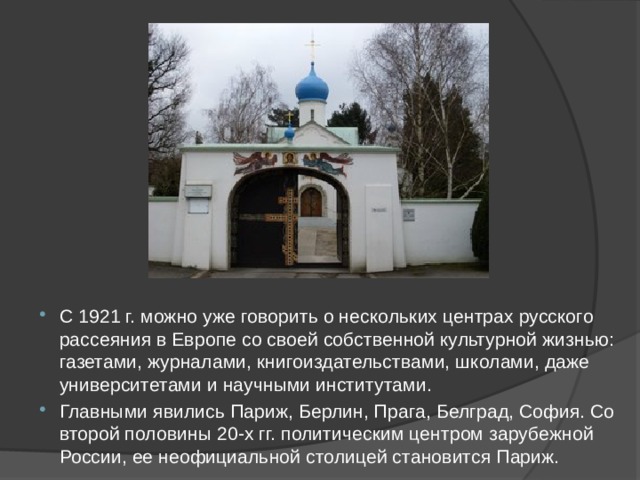С 1921 г. можно уже говорить о нескольких центрах русского рассеяния в Европе со своей собственной культурной жизнью: газетами, журналами, книгоиздательствами, школами, даже университетами и научными институтами. Главными явились Париж, Берлин, Прага, Белград, София. Со второй половины 20-х гг. политическим центром зарубежной России, ее неофициальной столицей становится Париж. 