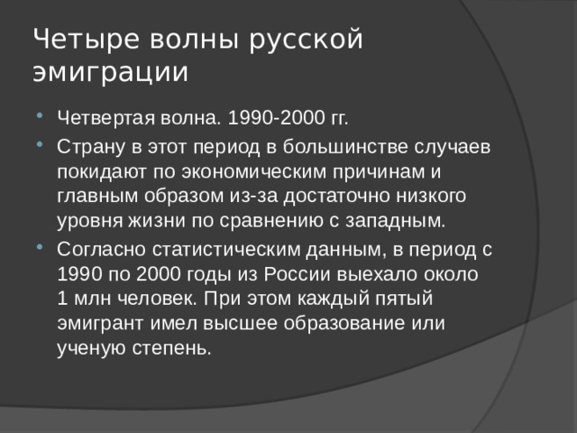 Четыре волны русской эмиграции Четвертая волна. 1990-2000 гг. Страну в этот период в большинстве случаев покидают по экономическим причинам и главным образом из-за достаточно низкого уровня жизни по сравнению с западным. Согласно статистическим данным, в период с 1990 по 2000 годы из России выехало около 1 млн человек. При этом каждый пятый эмигрант имел высшее образование или ученую степень. 