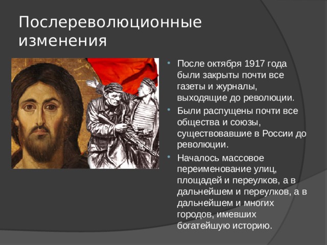 Послереволюционные изменения После октября 1917 года были закрыты почти все газеты и журналы, выходящие до революции. Были распущены почти все общества и союзы, существовавшие в России до революции. Началось массовое переименование улиц, площадей и переулков, а в дальнейшем и переулков, а в дальнейшем и многих городов, имевших богатейшую историю. 