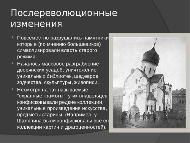Послереволюционные изменения Повсеместно разрушались памятники, которые (по мнению большевиков) символизировали власть старого режима. Началось массовое разграбление дворянских усадеб, уничтожение уникальных библиотек, шедевров зодчества, скульптуры, живописи. Несмотря на так называемые “охранные грамоты”, у их владельцев конфисковывали редкие коллекции, уникальные произведения искусства, предметы старины. (Например, у Шаляпина были конфискованы все его коллекции картин и драгоценностей). 