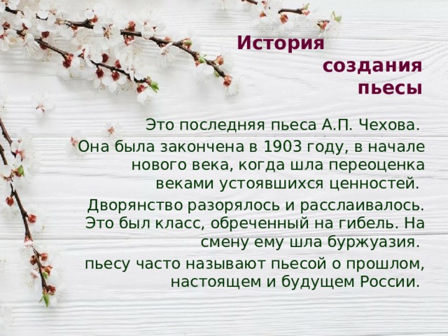 История создания пьесы Это последняя пьеса А.П. Чехова. Она была закончена в 1903 году, в начале нового века, когда шла переоценка веками устоявшихся ценностей. Дворянство разорялось и расслаивалось. Это был класс, обреченный на гибель. На смену ему шла буржуазия. пьесу часто называют пьесой о прошлом, настоящем и будущем России. 