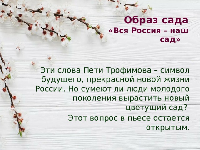 Образ сада  «Вся Россия – наш сад» Эти слова Пети Трофимова – символ будущего, прекрасной новой жизни России. Но сумеют ли люди молодого поколения вырастить новый цветущий сад? Этот вопрос в пьесе остается открытым. 