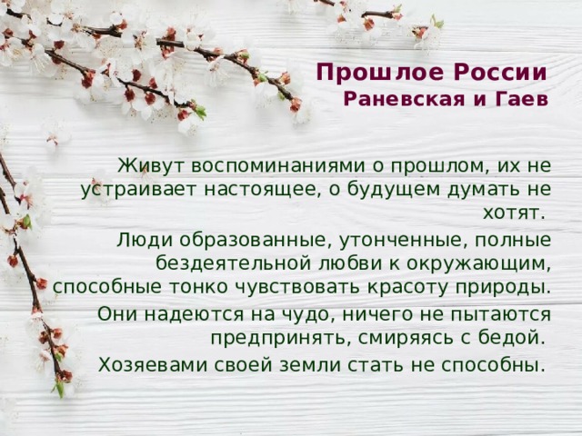 Прошлое России  Раневская и Гаев Живут воспоминаниями о прошлом, их не устраивает настоящее, о будущем думать не хотят. Люди образованные, утонченные, полные бездеятельной любви к окружающим, способные тонко чувствовать красоту природы. Они надеются на чудо, ничего не пытаются предпринять, смиряясь с бедой. Хозяевами своей земли стать не способны. 