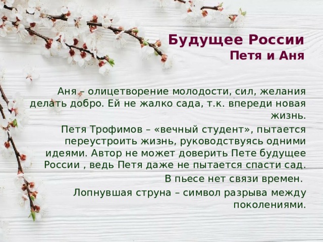 Будущее России  Петя и Аня Аня – олицетворение молодости, сил, желания делать добро. Ей не жалко сада, т.к. впереди новая жизнь. Петя Трофимов – «вечный студент», пытается переустроить жизнь, руководствуясь одними идеями. Автор не может доверить Пете будущее России , ведь Петя даже не пытается спасти сад. В пьесе нет связи времен. Лопнувшая струна – символ разрыва между поколениями. 