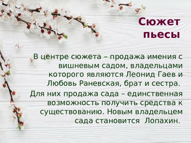 Сюжет пьесы В центре сюжета – продажа имения с вишневым садом, владельцами которого являются Леонид Гаев и Любовь Раневская, брат и сестра. Для них продажа сада – единственная возможность получить средства к существованию. Новым владельцем сада становится Лопахин. 