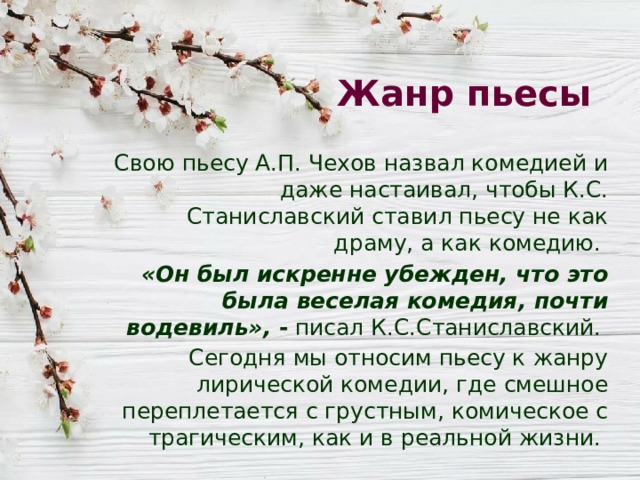 Жанр пьесы Свою пьесу А.П. Чехов назвал комедией и даже настаивал, чтобы К.С. Станиславский ставил пьесу не как драму, а как комедию. «Он был искренне убежден, что это была веселая комедия, почти водевиль», - писал К.С.Станиславский. Сегодня мы относим пьесу к жанру лирической комедии, где смешное переплетается с грустным, комическое с трагическим, как и в реальной жизни. 