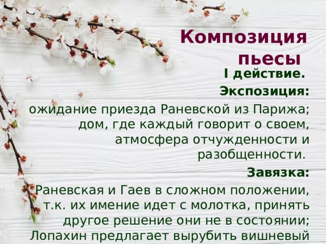 Композиция пьесы I действие. Экспозиция: ожидание приезда Раневской из Парижа; дом, где каждый говорит о своем, атмосфера отчужденности и разобщенности. Завязка:  Раневская и Гаев в сложном положении, т.к. их имение идет с молотка, принять другое решение они не в состоянии; Лопахин предлагает вырубить вишневый сад и отдать имение под дачи. 