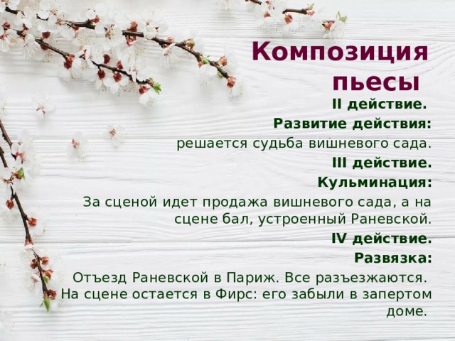 Композиция пьесы II действие. Развитие действия: решается судьба вишневого сада. III действие. Кульминация: За сценой идет продажа вишневого сада, а на сцене бал, устроенный Раневской. IV действие. Развязка:  Отъезд Раневской в Париж. Все разъезжаются. На сцене остается в Фирс: его забыли в запертом доме. 