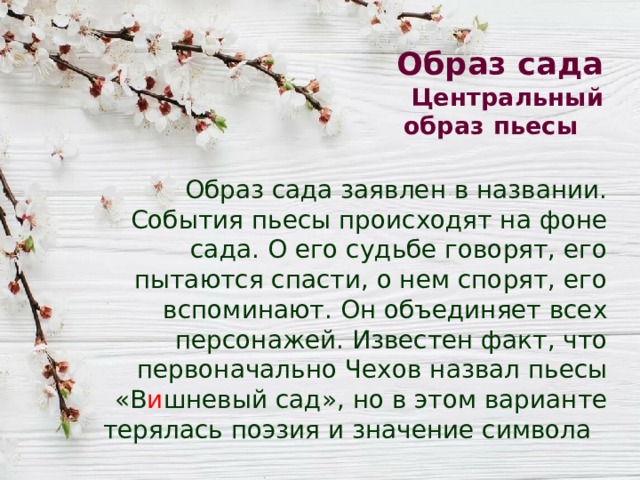 Образ сада  Центральный образ пьесы Образ сада заявлен в названии. События пьесы происходят на фоне сада. О его судьбе говорят, его пытаются спасти, о нем спорят, его вспоминают. Он объединяет всех персонажей. Известен факт, что первоначально Чехов назвал пьесы «В и шневый сад», но в этом варианте терялась поэзия и значение символа 