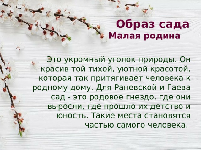 Образ сада  Малая родина Это укромный уголок природы. Он красив той тихой, уютной красотой, которая так притягивает человека к родному дому. Для Раневской и Гаева сад - это родовое гнездо, где они выросли, где прошло их детство и юность. Такие места становятся частью самого человека. 