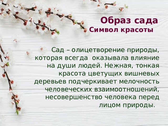 Образ сада  Символ красоты Сад – олицетворение природы, которая всегда оказывала влияние на души людей. Нежная, тонкая красота цветущих вишневых деревьев подчеркивает мелочность человеческих взаимоотношений, несовершенство человека перед лицом природы. 