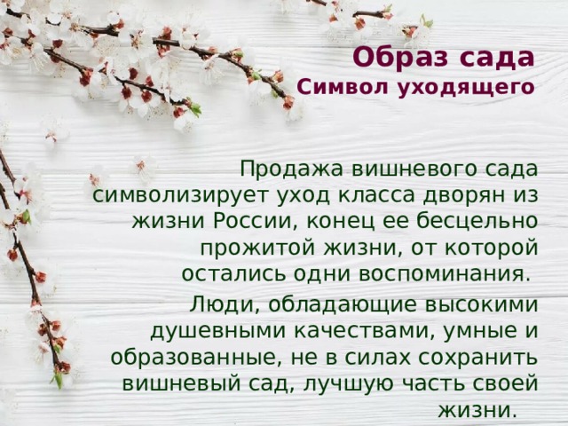 Образ сада  Символ уходящего Продажа вишневого сада символизирует уход класса дворян из жизни России, конец ее бесцельно прожитой жизни, от которой остались одни воспоминания. Люди, обладающие высокими душевными качествами, умные и образованные, не в силах сохранить вишневый сад, лучшую часть своей жизни. 